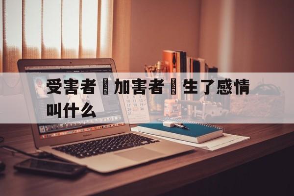 受害者對加害者產生了感情叫什么(受害者对加害者产生了感情叫什么心理)